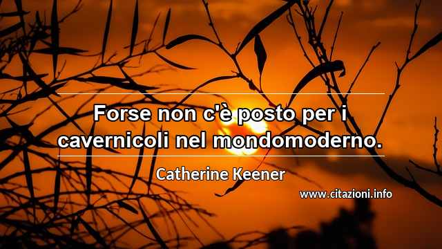 “Forse non c'è posto per i cavernicoli nel mondomoderno.”