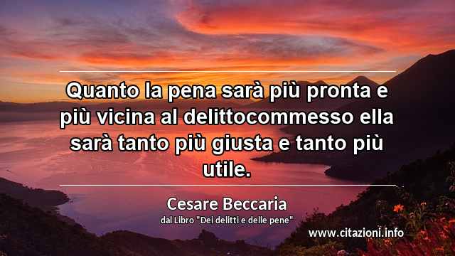 “Quanto la pena sarà più pronta e più vicina al delittocommesso ella sarà tanto più giusta e tanto più utile.”