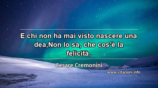 “E chi non ha mai visto nascere una dea,Non lo sa, che cos’è la felicità.”