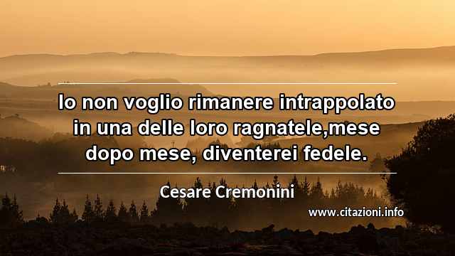 “Io non voglio rimanere intrappolato in una delle loro ragnatele,mese dopo mese, diventerei fedele.”