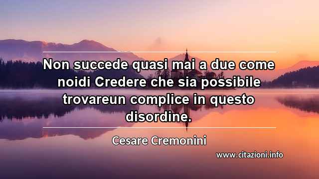 “Non succede quasi mai a due come noidi Credere che sia possibile trovareun complice in questo disordine.”