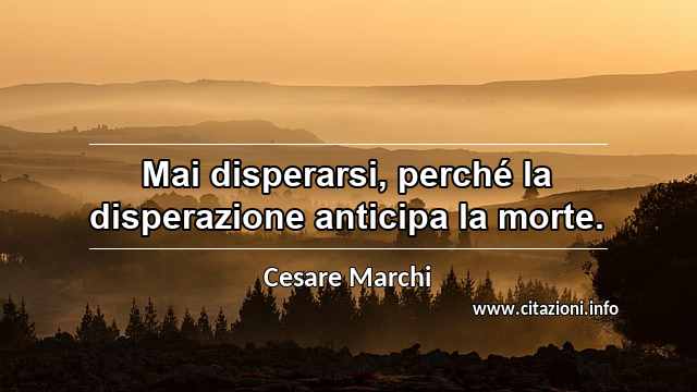 “Mai disperarsi, perché la disperazione anticipa la morte.”