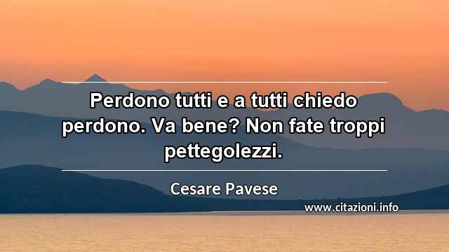 “Perdono tutti e a tutti chiedo perdono. Va bene? Non fate troppi pettegolezzi.”