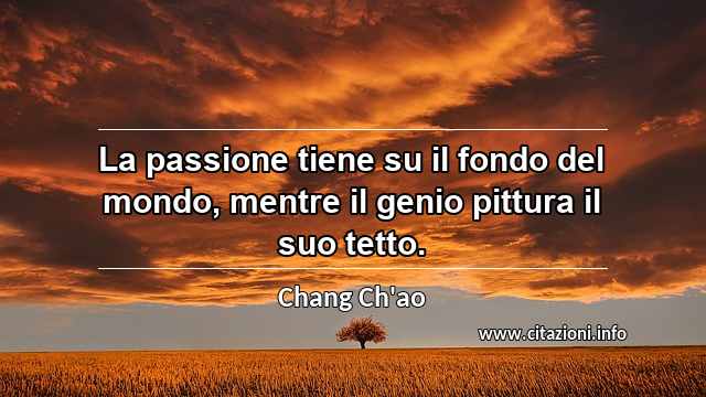 “La passione tiene su il fondo del mondo, mentre il genio pittura il suo tetto.”