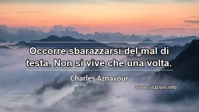 “Occorre sbarazzarsi del mal di testa. Non si vive che una volta.”