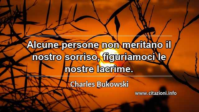 “Alcune persone non meritano il nostro sorriso, figuriamoci le nostre lacrime.”