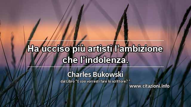 “Ha ucciso più artisti l’ambizione che l’indolenza.”