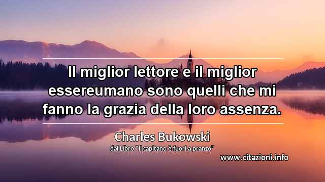 “Il miglior lettore e il miglior essereumano sono quelli che mi fanno la grazia della loro assenza.”