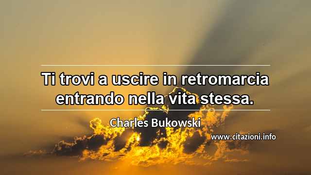 “Ti trovi a uscire in retromarcia entrando nella vita stessa.”