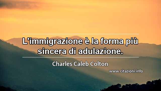 “L'immigrazione è la forma più sincera di adulazione.”