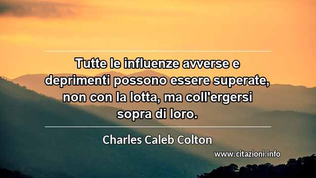 “Tutte le influenze avverse e deprimenti possono essere superate, non con la lotta, ma coll'ergersi sopra di loro.”