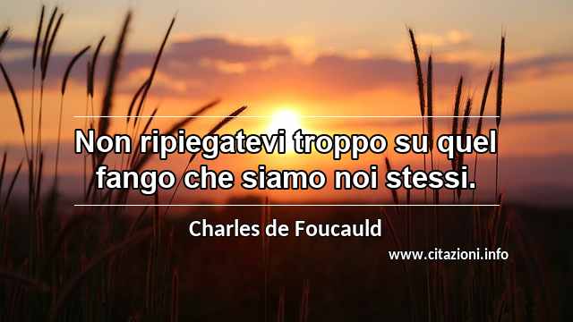 “Non ripiegatevi troppo su quel fango che siamo noi stessi.”