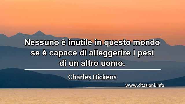 “Nessuno è inutile in questo mondo se è capace di alleggerire i pesi di un altro uomo.”