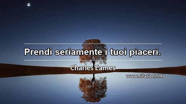 “Prendi seriamente i tuoi piaceri.”