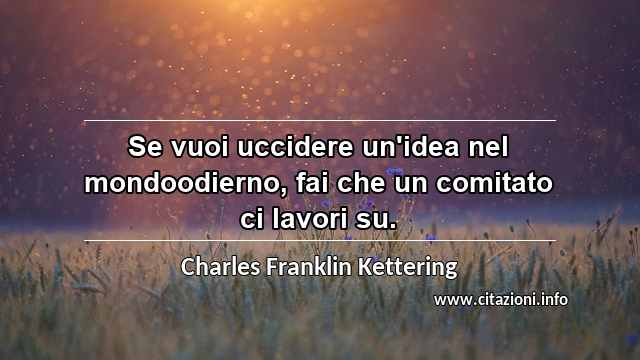 “Se vuoi uccidere un'idea nel mondoodierno, fai che un comitato ci lavori su.”