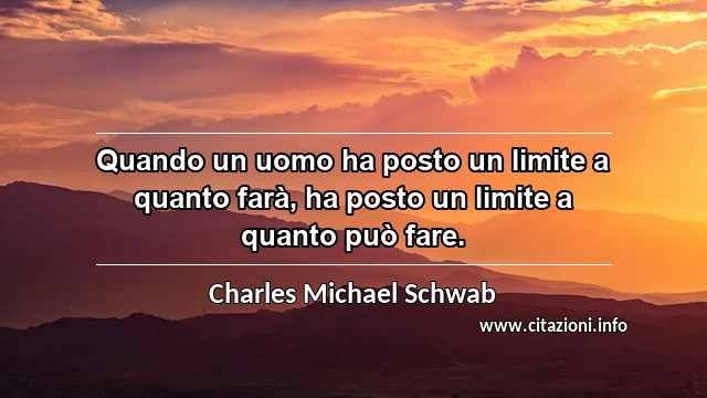 “Quando un uomo ha posto un limite a quanto farà, ha posto un limite a quanto può fare.”