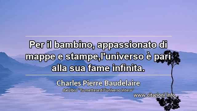 “Per il bambino, appassionato di mappe e stampe,l'universo è pari alla sua fame infinita.”