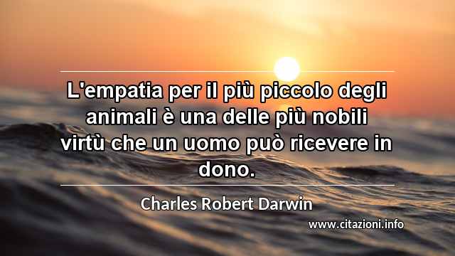 “L'empatia per il più piccolo degli animali è una delle più nobili virtù che un uomo può ricevere in dono.”