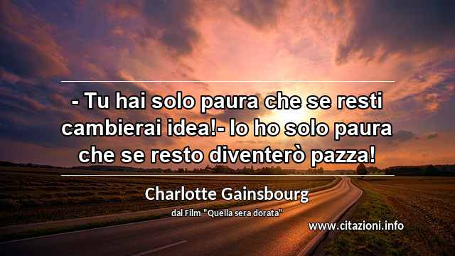“- Tu hai solo paura che se resti cambierai idea!- Io ho solo paura che se resto diventerò pazza!”