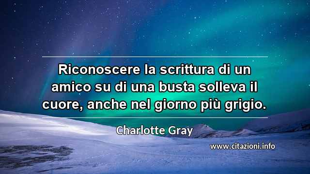 “Riconoscere la scrittura di un amico su di una busta solleva il cuore, anche nel giorno più grigio.”