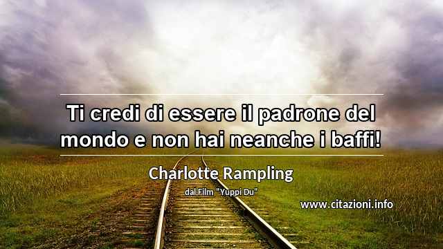 “Ti credi di essere il padrone del mondo e non hai neanche i baffi!”