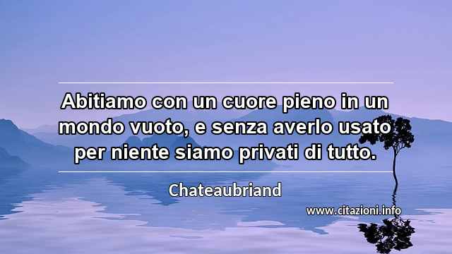 “Abitiamo con un cuore pieno in un mondo vuoto, e senza averlo usato per niente siamo privati di tutto.”