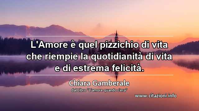 “L'Amore è quel pizzichio di vita che riempie la quotidianità di vita e di estrema felicità.”