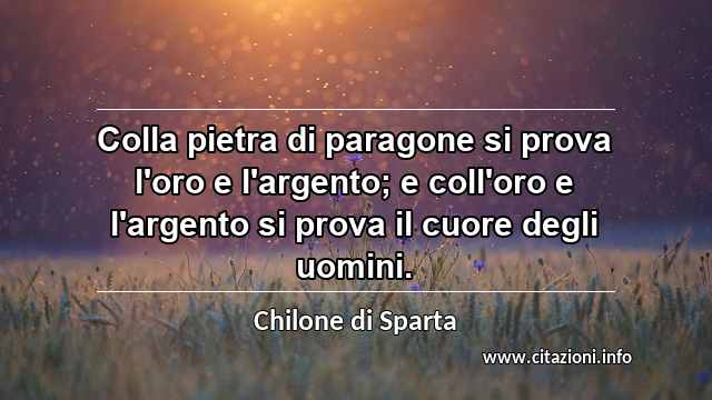 “Colla pietra di paragone si prova l'oro e l'argento; e coll'oro e l'argento si prova il cuore degli uomini.”