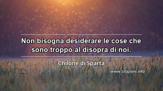 “Non bisogna desiderare le cose che sono troppo al disopra di noi.”