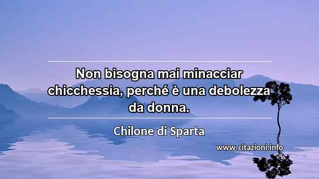 “Non bisogna mai minacciar chicchessia, perché è una debolezza da donna.”