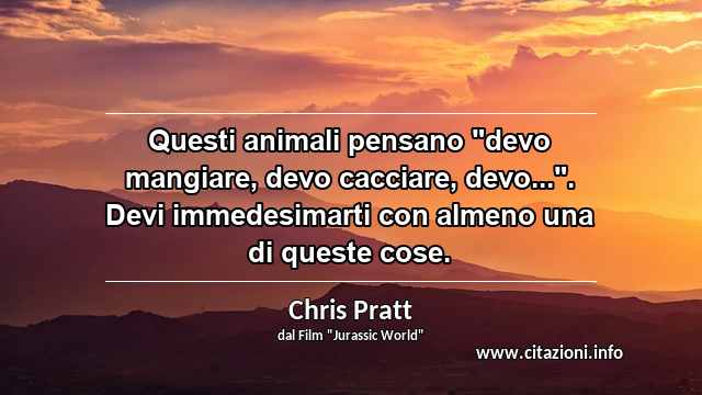 Questi animali pensano "devo mangiare, devo cacciare, devo...". Devi immedesimarti con almeno una di queste cose.
