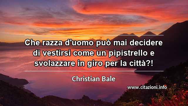 “Che razza d'uomo può mai decidere di vestirsi come un pipistrello e svolazzare in giro per la città?! ”