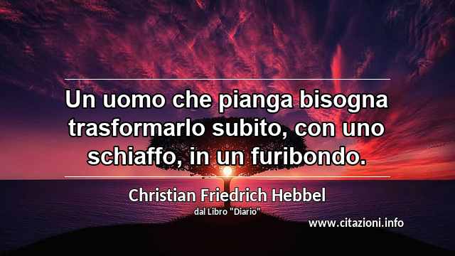 “Un uomo che pianga bisogna trasformarlo subito, con uno schiaffo, in un furibondo.”