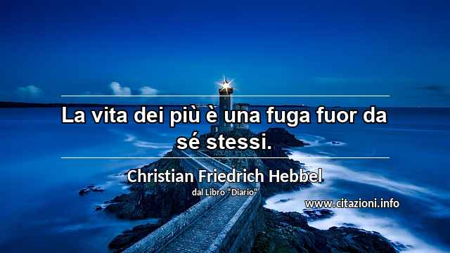“La vita dei più è una fuga fuor da sé stessi.”