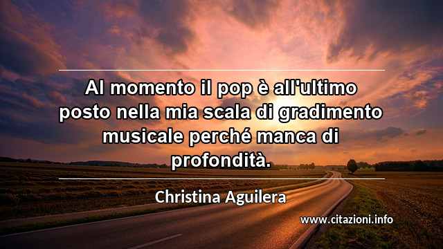 “Al momento il pop è all'ultimo posto nella mia scala di gradimento musicale perché manca di profondità.”