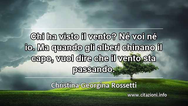 “Chi ha visto il vento? Né voi né io. Ma quando gli alberi chinano il capo, vuol dire che il vento sta passando.”