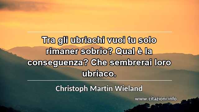 “Tra gli ubriachi vuoi tu solo rimaner sobrio? Qual è la conseguenza? Che sembrerai loro ubriaco.”