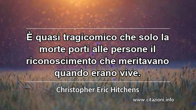 “È quasi tragicomico che solo la morte porti alle persone il riconoscimento che meritavano quando erano vive.”