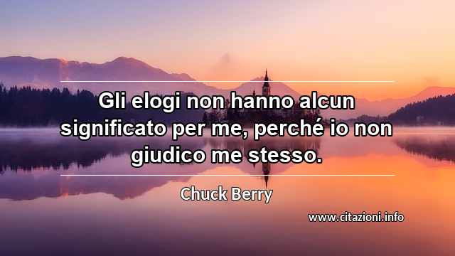 “Gli elogi non hanno alcun significato per me, perché io non giudico me stesso. ”