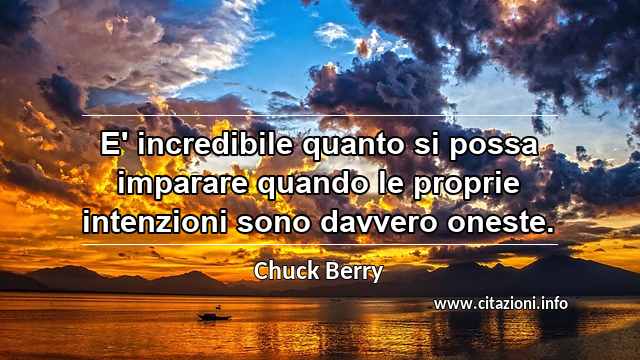 “E' incredibile quanto si possa imparare quando le proprie intenzioni sono davvero oneste. ”