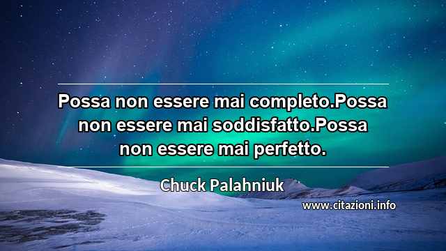 “Possa non essere mai completo.Possa non essere mai soddisfatto.Possa non essere mai perfetto.”