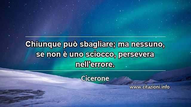 “Chiunque può sbagliare; ma nessuno, se non è uno sciocco, persevera nell'errore.”