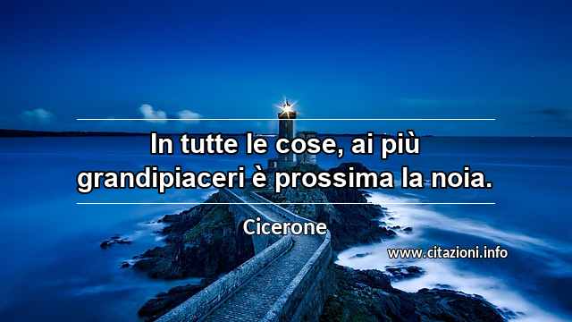 “In tutte le cose, ai più grandipiaceri è prossima la noia.”