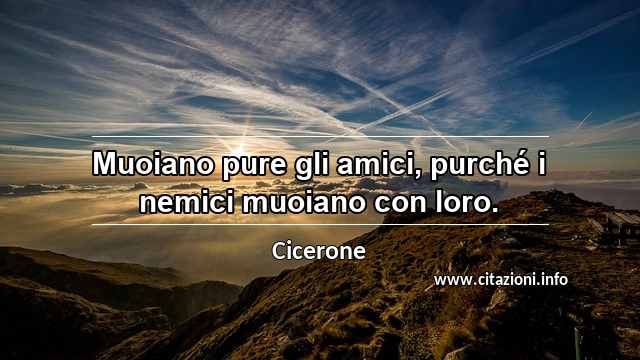 “Muoiano pure gli amici, purché i nemici muoiano con loro.”
