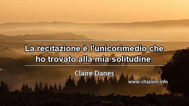 “La recitazione è l'unicorimedio che ho trovato alla mia solitudine.”