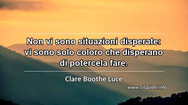 “Non vi sono situazioni disperate: vi sono solo coloro che disperano di potercela fare.”