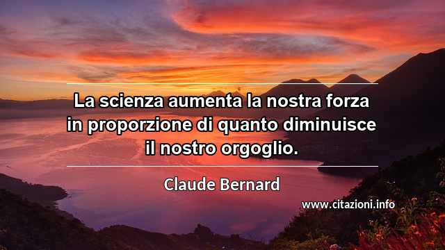 “La scienza aumenta la nostra forza in proporzione di quanto diminuisce il nostro orgoglio.”