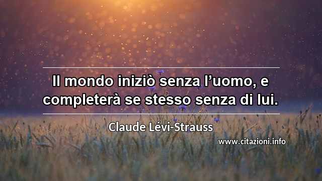 “Il mondo iniziò senza l’uomo, e completerà se stesso senza di lui.”