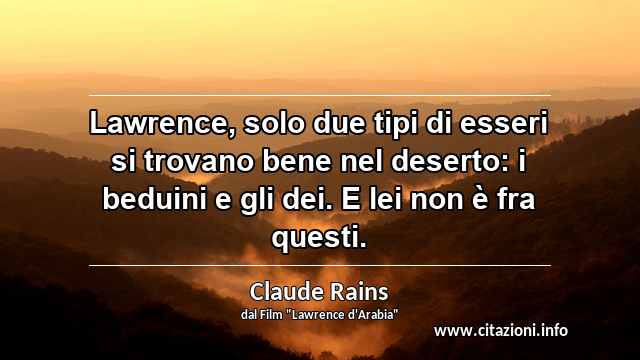 “Lawrence, solo due tipi di esseri si trovano bene nel deserto: i beduini e gli dei. E lei non è fra questi.”