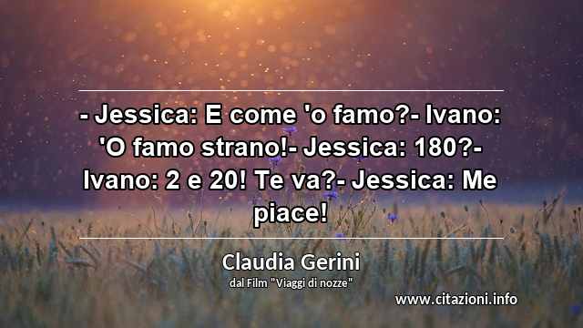 “- Jessica: E come 'o famo?- Ivano: 'O famo strano!- Jessica: 180?- Ivano: 2 e 20! Te va?- Jessica: Me piace!”